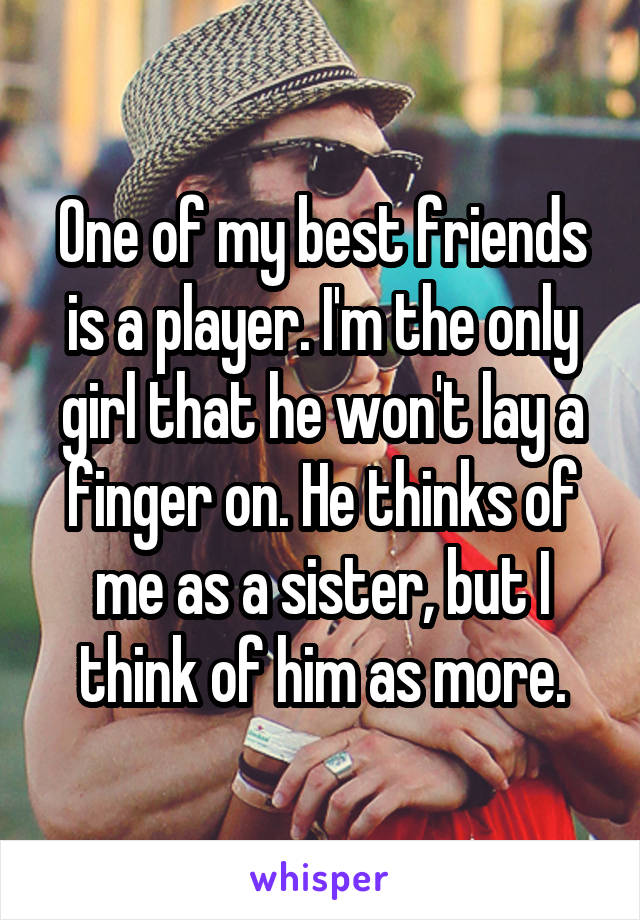 One of my best friends is a player. I'm the only girl that he won't lay a finger on. He thinks of me as a sister, but I think of him as more.