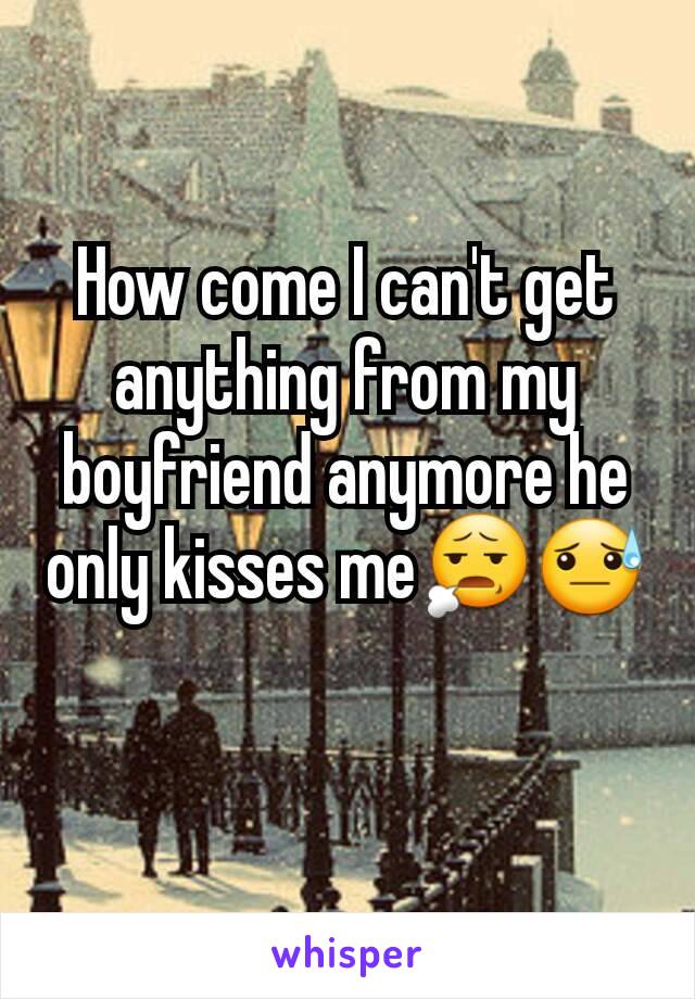How come I can't get anything from my boyfriend anymore he only kisses me😧😓
