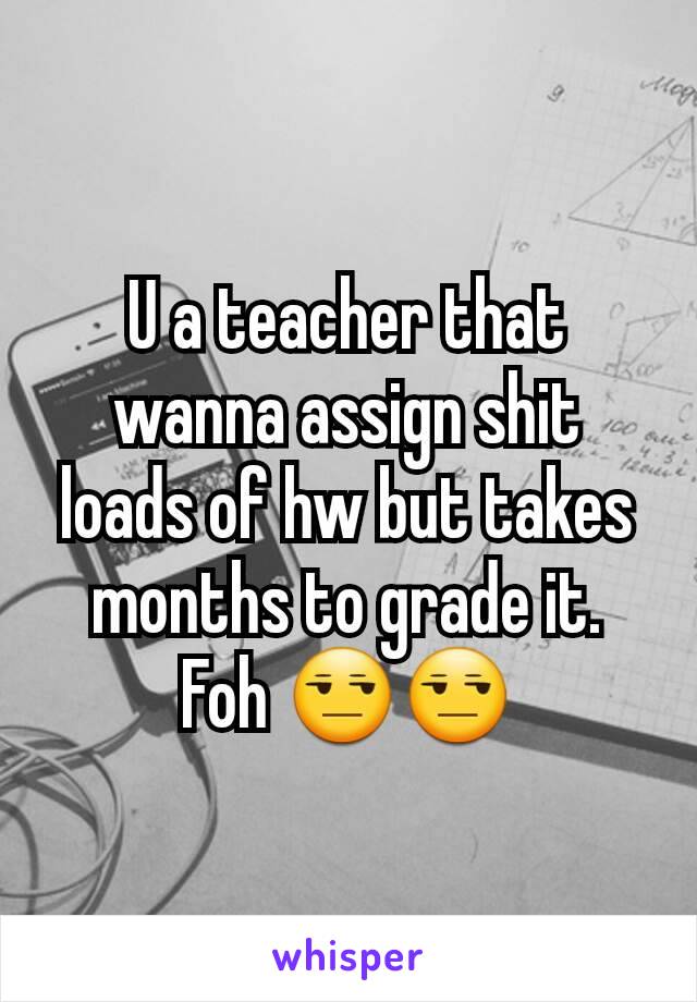 U a teacher that wanna assign shit loads of hw but takes months to grade it. Foh 😒😒