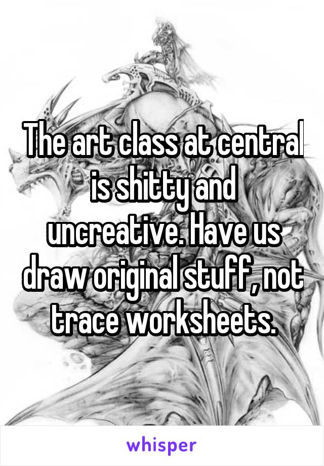 The art class at central is shitty and uncreative. Have us draw original stuff, not trace worksheets.