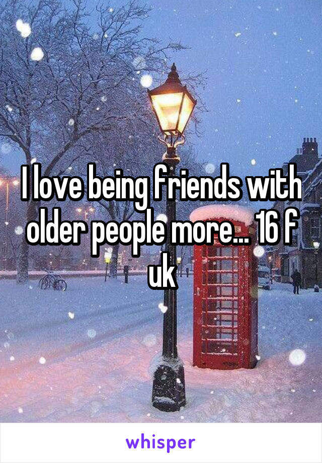 I love being friends with older people more... 16 f uk