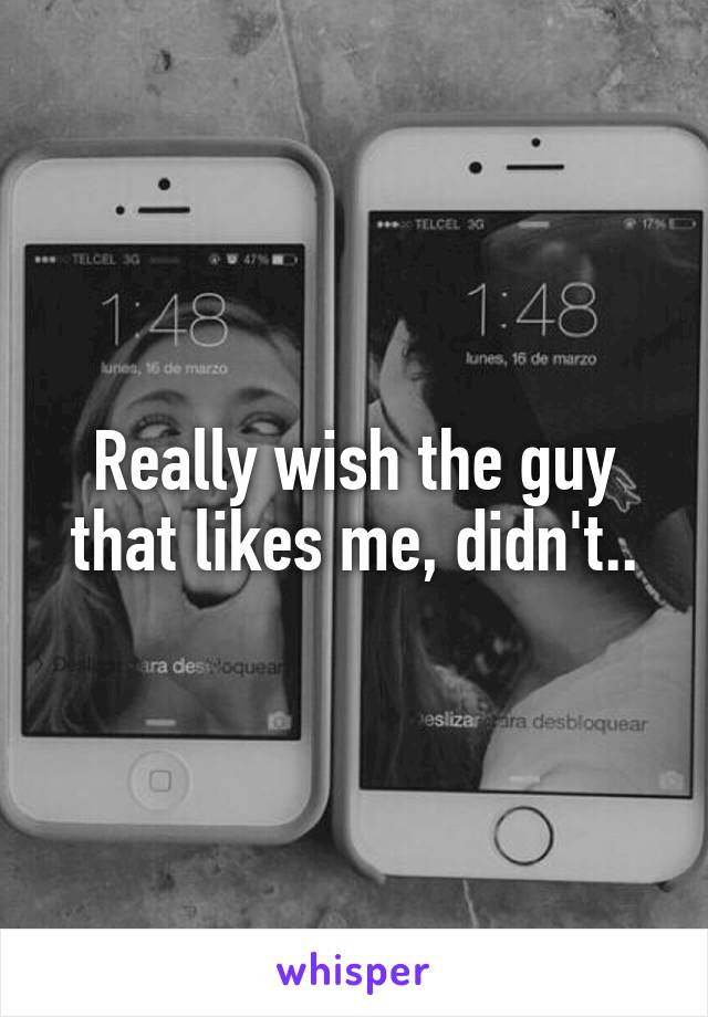 Really wish the guy that likes me, didn't..