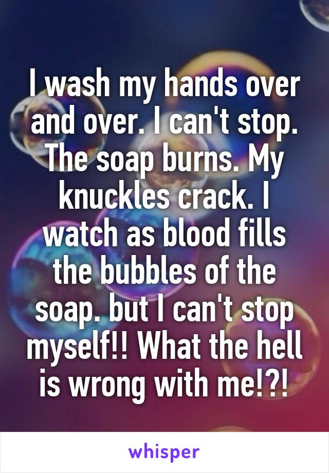 I wash my hands over and over. I can't stop. The soap burns. My knuckles crack. I watch as blood fills the bubbles of the soap. but I can't stop myself!! What the hell is wrong with me!?!