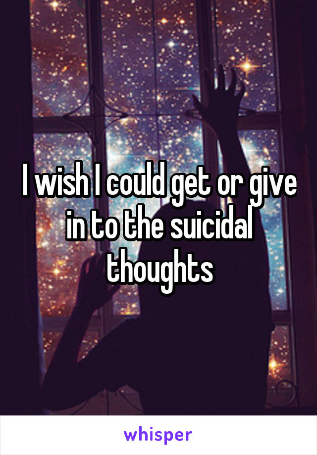 I wish I could get or give in to the suicidal thoughts