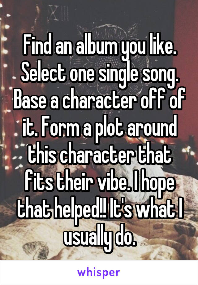 Find an album you like. Select one single song. Base a character off of it. Form a plot around this character that fits their vibe. I hope that helped!! It's what I usually do.