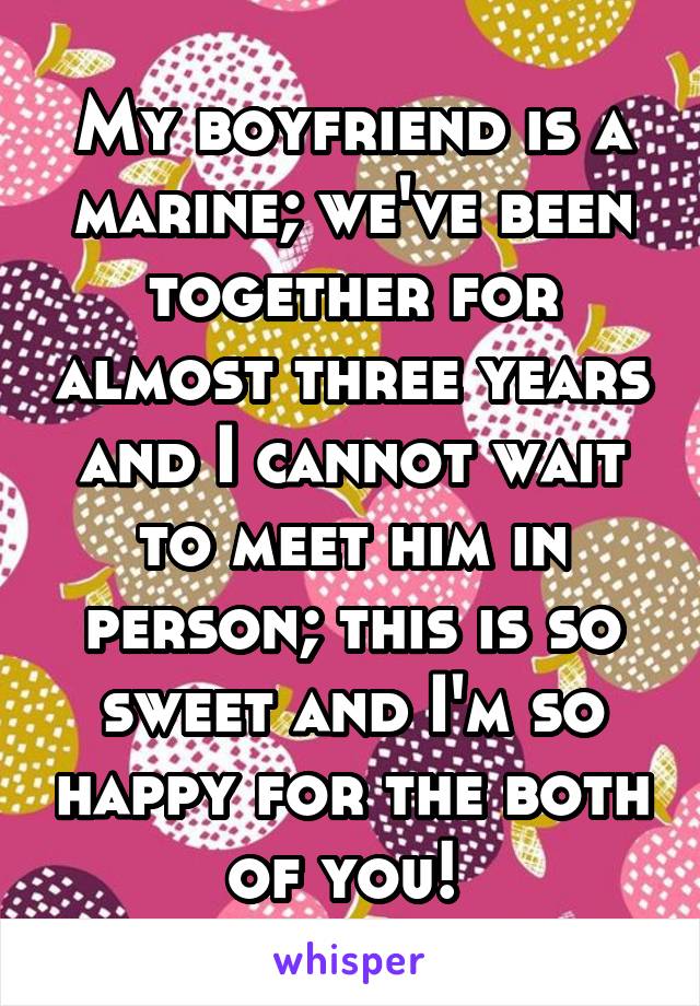 My boyfriend is a marine; we've been together for almost three years and I cannot wait to meet him in person; this is so sweet and I'm so happy for the both of you! 
