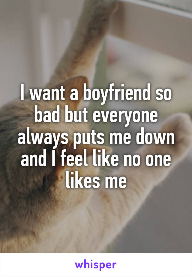 I want a boyfriend so bad but everyone always puts me down and I feel like no one likes me