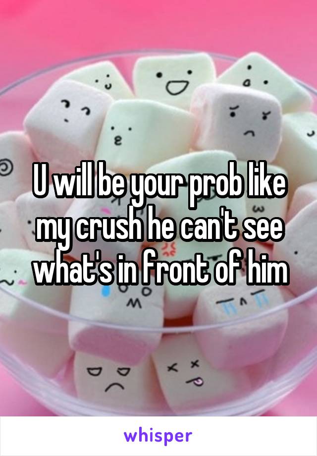 U will be your prob like my crush he can't see what's in front of him