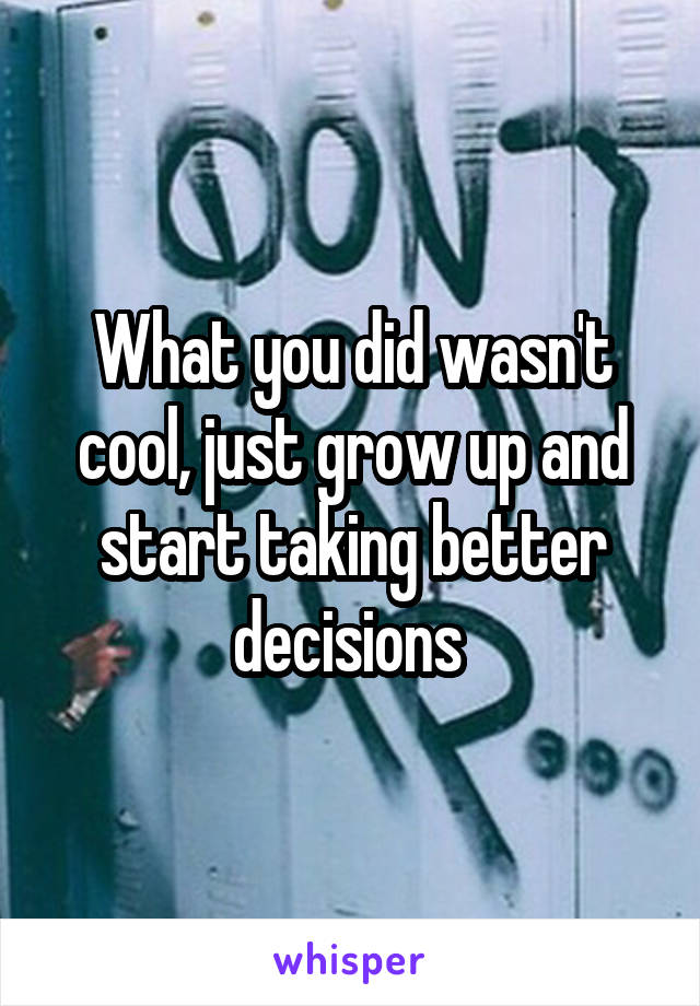 What you did wasn't cool, just grow up and start taking better decisions 