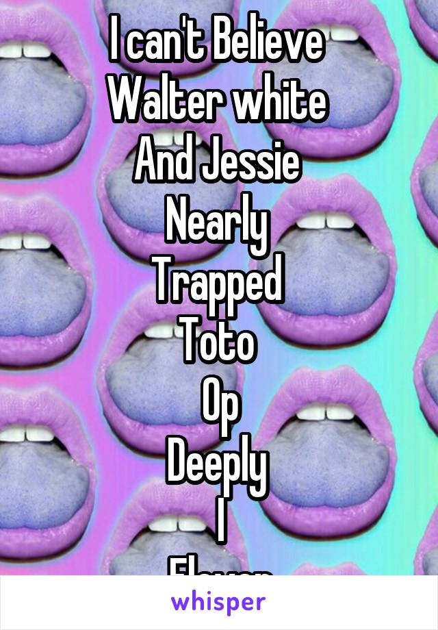 I can't Believe 
Walter white 
And Jessie 
Nearly 
Trapped 
Toto 
Op
Deeply 
I
Eleven
