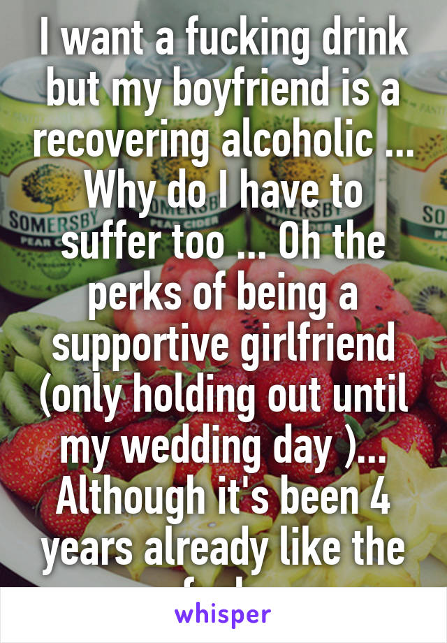 I want a fucking drink but my boyfriend is a recovering alcoholic ... Why do I have to suffer too ... Oh the perks of being a supportive girlfriend (only holding out until my wedding day )... Although it's been 4 years already like the fuck 
