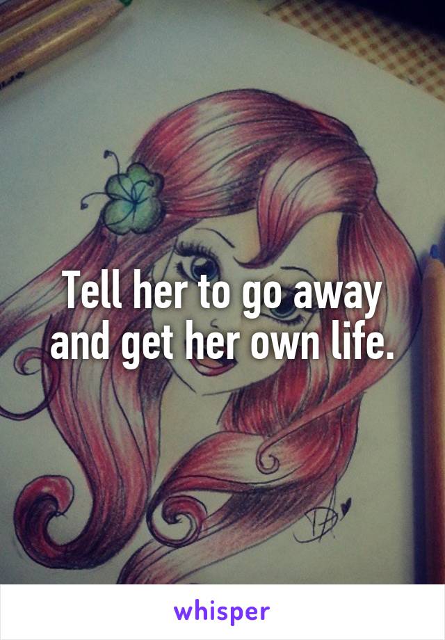 Tell her to go away and get her own life.