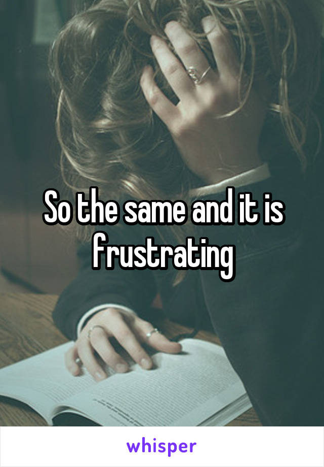 So the same and it is frustrating