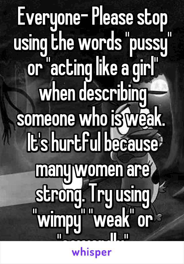 Everyone- Please stop using the words "pussy" or "acting like a girl" when describing someone who is weak. 
It's hurtful because many women are strong. Try using "wimpy" "weak" or "cowardly"