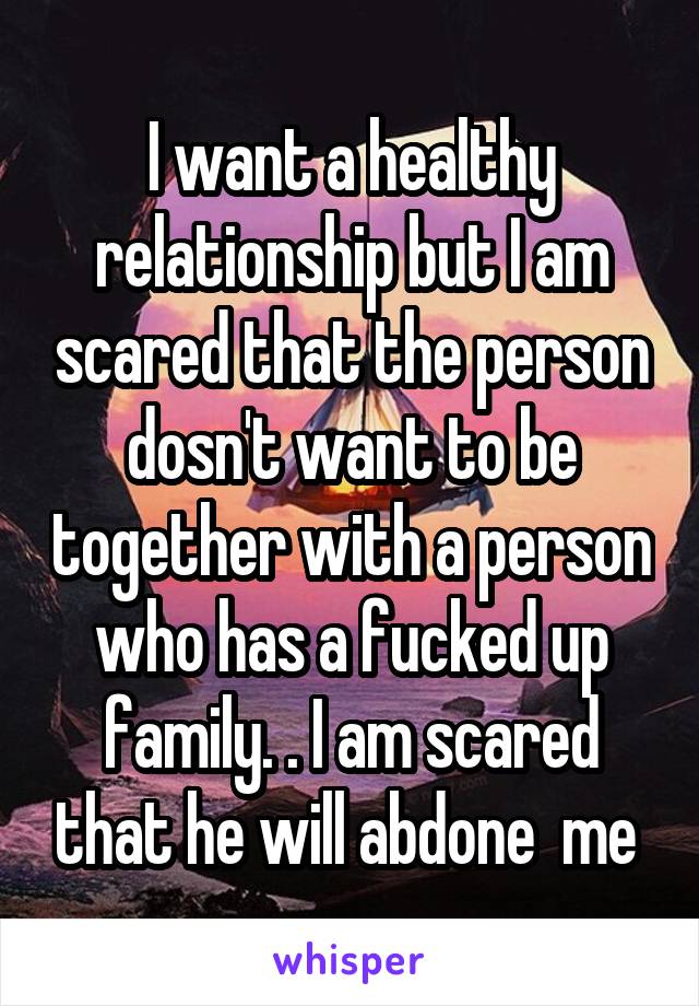 I want a healthy relationship but I am scared that the person dosn't want to be together with a person who has a fucked up family. . I am scared that he will abdone  me 
