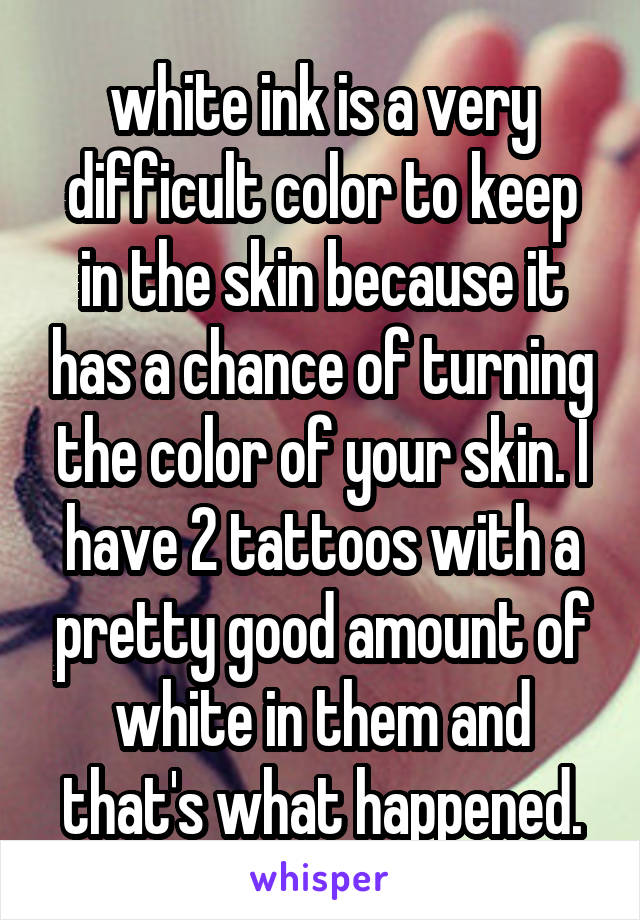 white ink is a very difficult color to keep in the skin because it has a chance of turning the color of your skin. I have 2 tattoos with a pretty good amount of white in them and that's what happened.