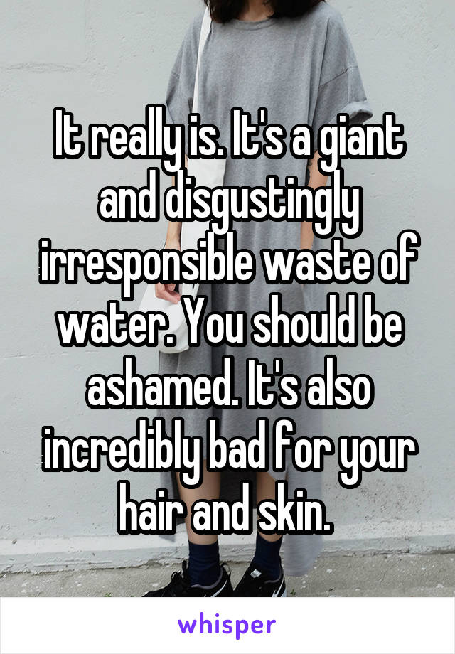 It really is. It's a giant and disgustingly irresponsible waste of water. You should be ashamed. It's also incredibly bad for your hair and skin. 