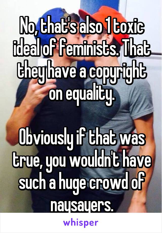 No, that's also 1 toxic ideal of feminists. That they have a copyright on equality.

Obviously if that was true, you wouldn't have such a huge crowd of naysayers.