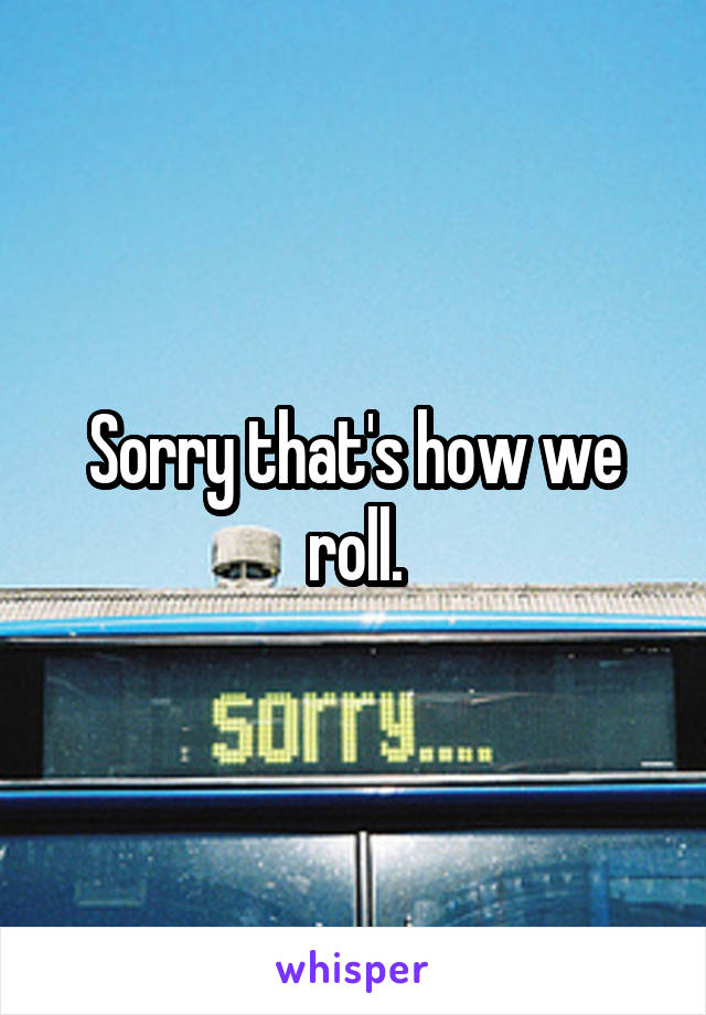 Sorry that's how we roll.