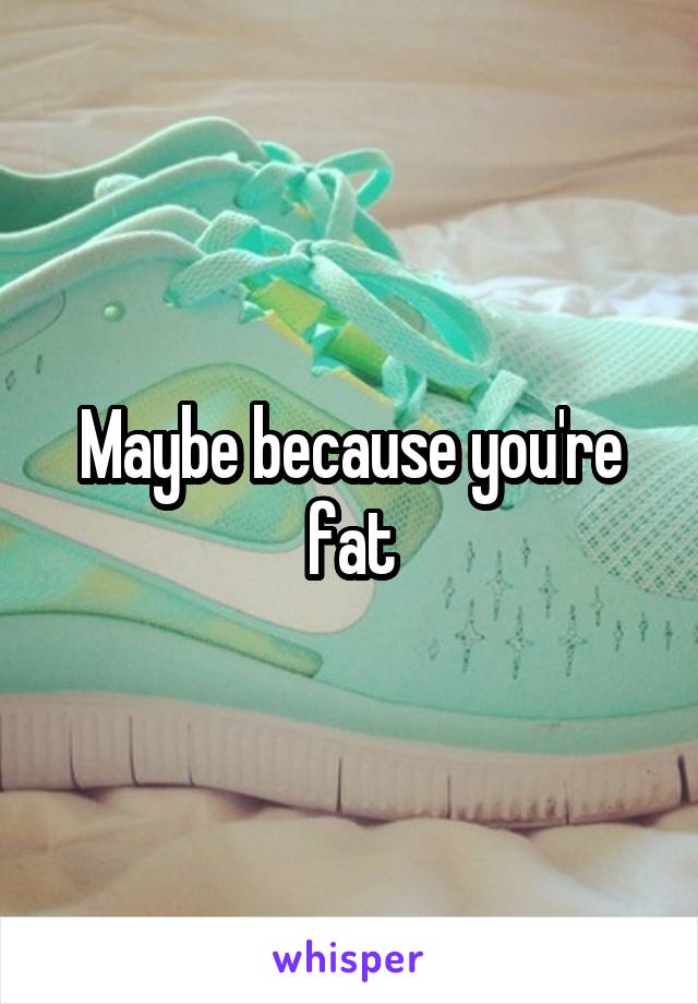 Maybe because you're fat