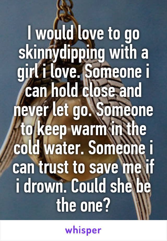 I would love to go skinnydipping with a girl i love. Someone i can hold close and never let go. Someone to keep warm in the cold water. Someone i can trust to save me if i drown. Could she be the one?