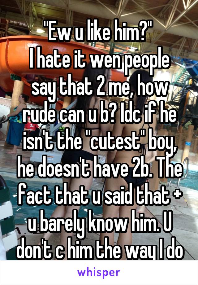 "Ew u like him?" 
I hate it wen people say that 2 me, how rude can u b? Idc if he isn't the "cutest" boy, he doesn't have 2b. The fact that u said that + u barely know him. U don't c him the way I do