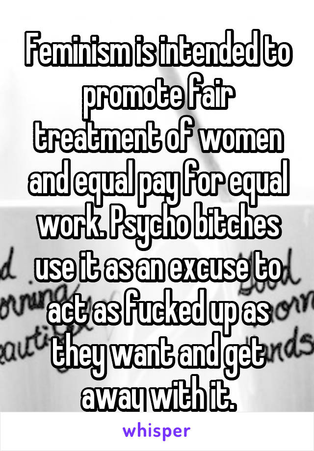 Feminism is intended to promote fair treatment of women and equal pay for equal work. Psycho bitches use it as an excuse to act as fucked up as they want and get away with it.