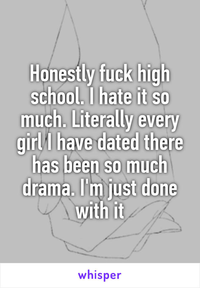 Honestly fuck high school. I hate it so much. Literally every girl I have dated there has been so much drama. I'm just done with it