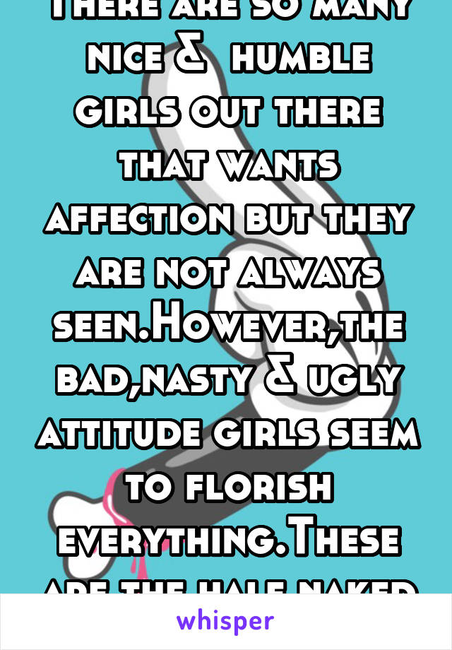There are so many nice &  humble girls out there that wants affection but they are not always seen.However,the bad,nasty & ugly attitude girls seem to florish everything.These are the half naked ones.