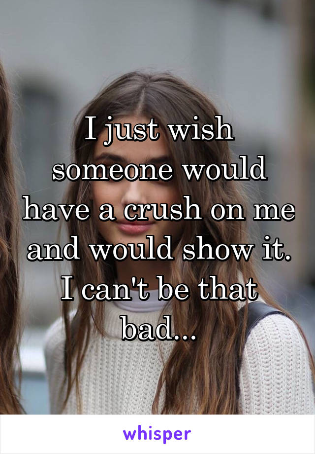 I just wish someone would have a crush on me and would show it. I can't be that bad...