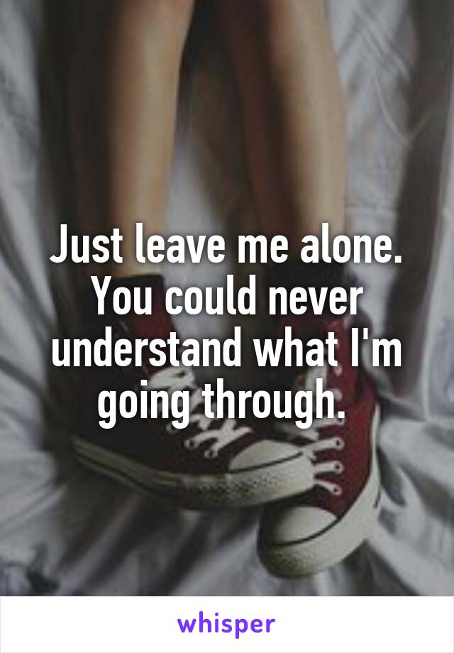 Just leave me alone. You could never understand what I'm going through. 