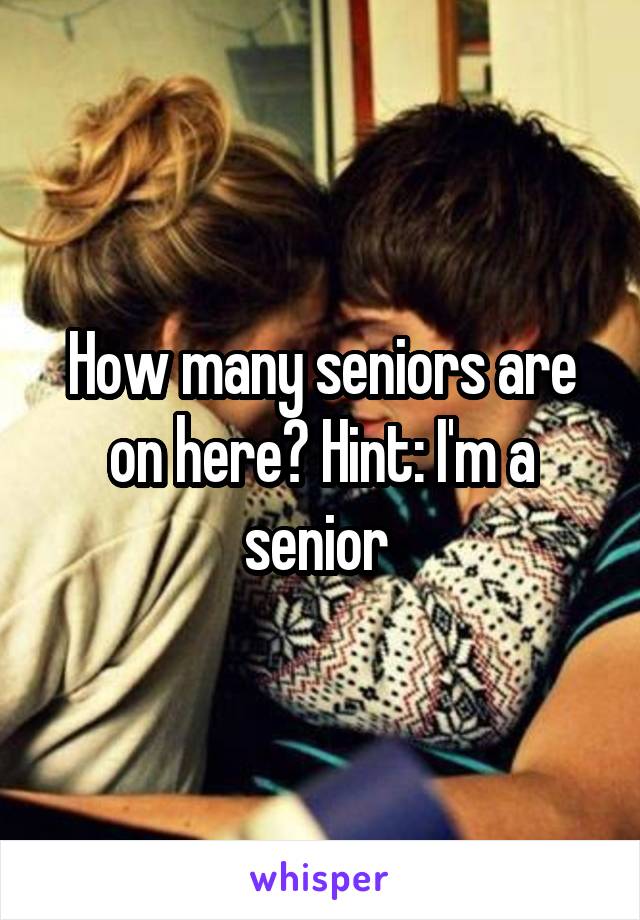 How many seniors are on here? Hint: I'm a senior 