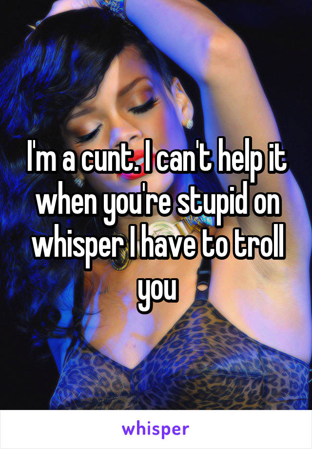 I'm a cunt. I can't help it when you're stupid on whisper I have to troll you