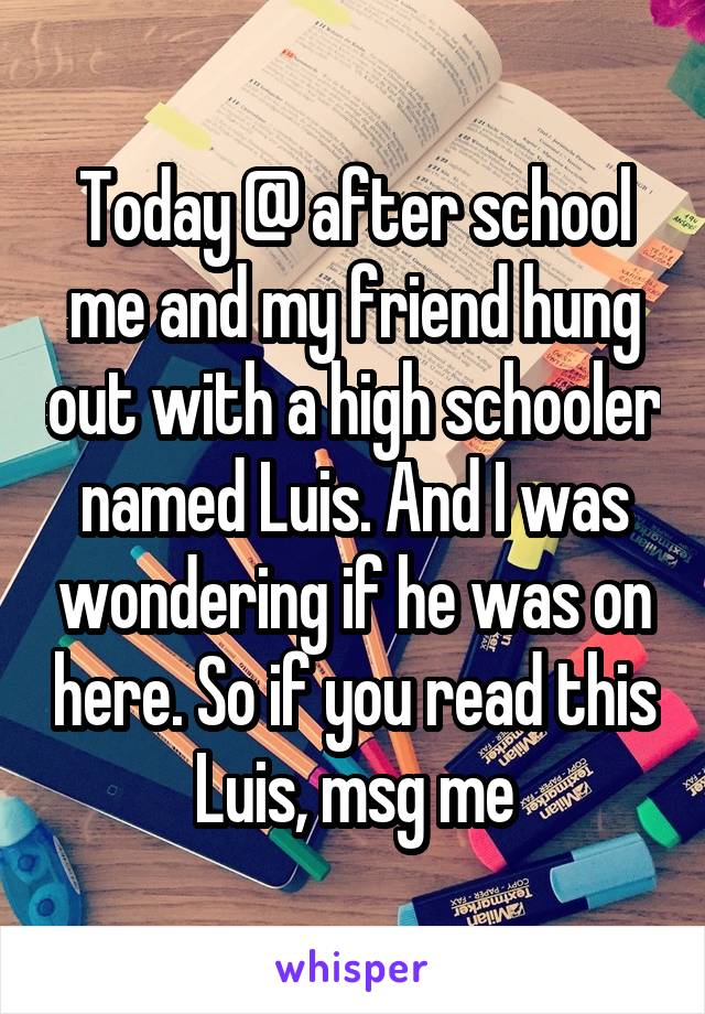 Today @ after school me and my friend hung out with a high schooler named Luis. And I was wondering if he was on here. So if you read this Luis, msg me