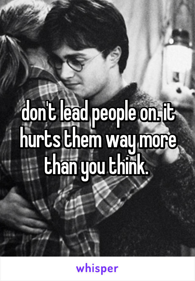 don't lead people on. it hurts them way more than you think. 