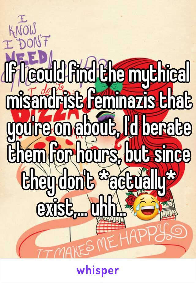 If I could find the mythical misandrist feminazis that you're on about, I'd berate them for hours, but since they don't *actually* exist,... uhh... 😂