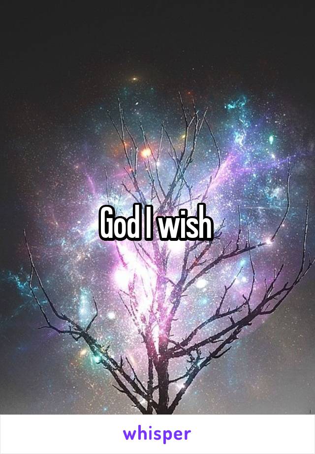 God I wish 