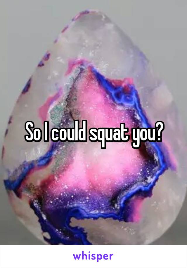 So I could squat you?
