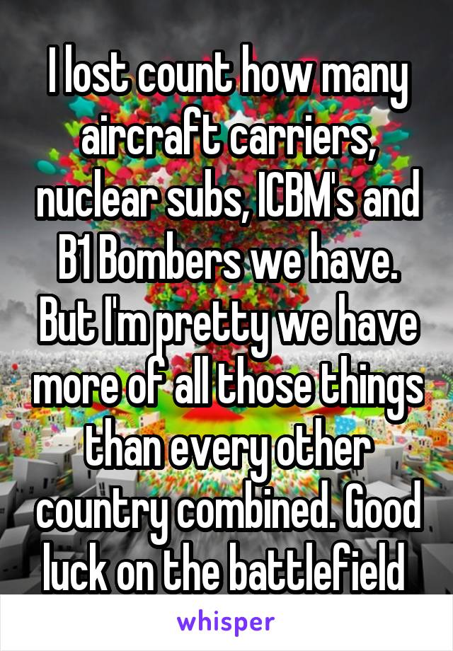 I lost count how many aircraft carriers, nuclear subs, ICBM's and B1 Bombers we have. But I'm pretty we have more of all those things than every other country combined. Good luck on the battlefield 