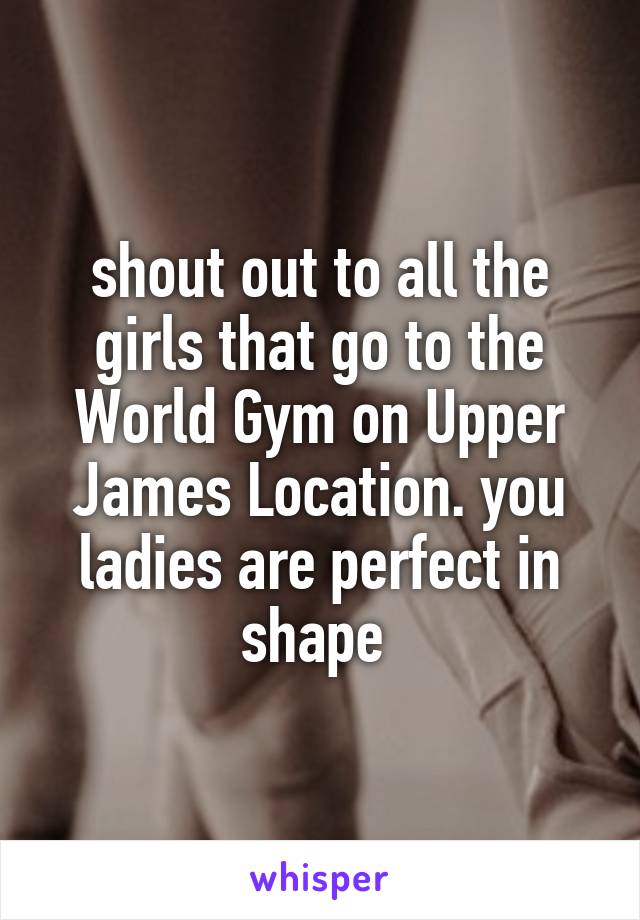 shout out to all the girls that go to the World Gym on Upper James Location. you ladies are perfect in shape 