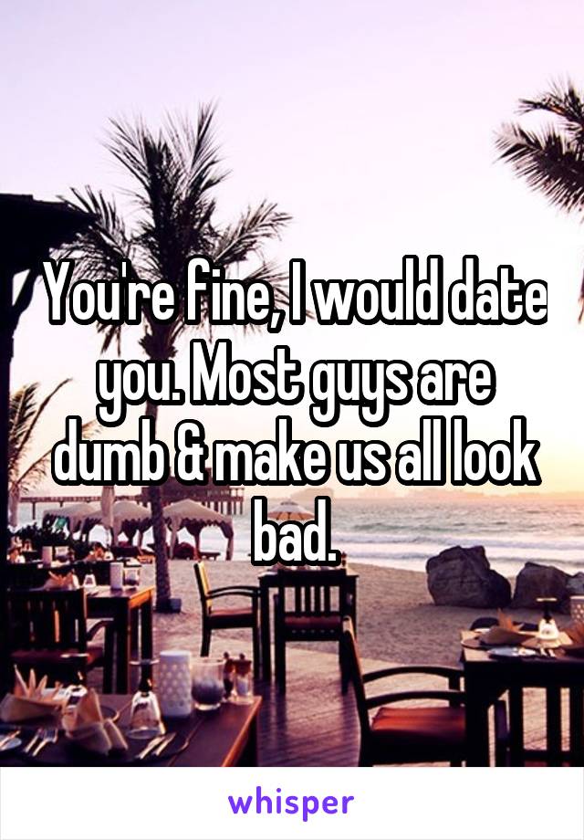 You're fine, I would date you. Most guys are dumb & make us all look bad.