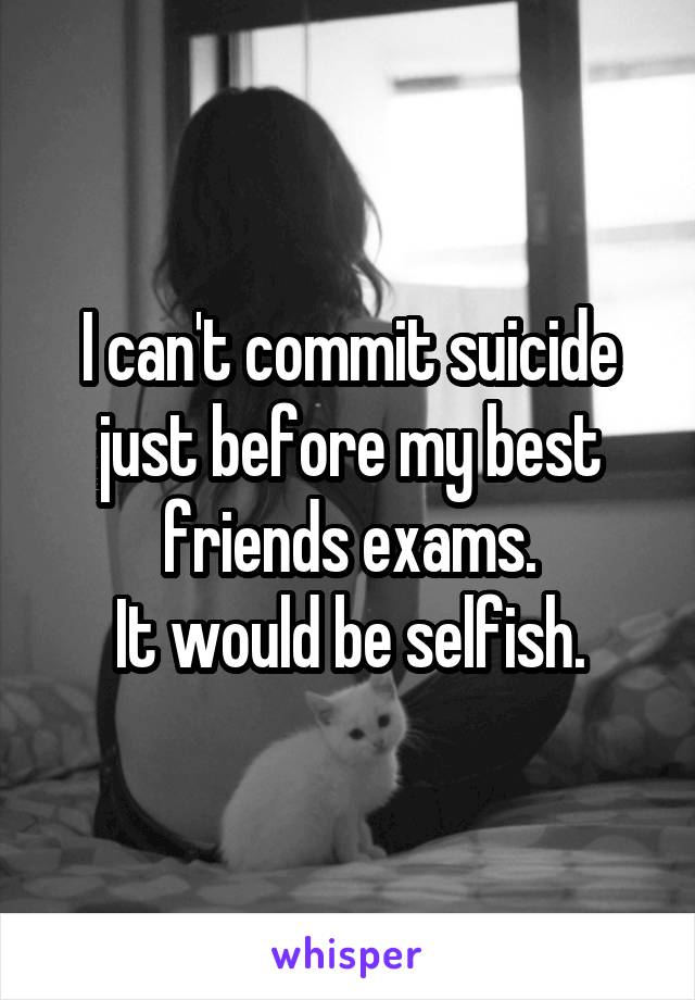 I can't commit suicide just before my best friends exams.
It would be selfish.