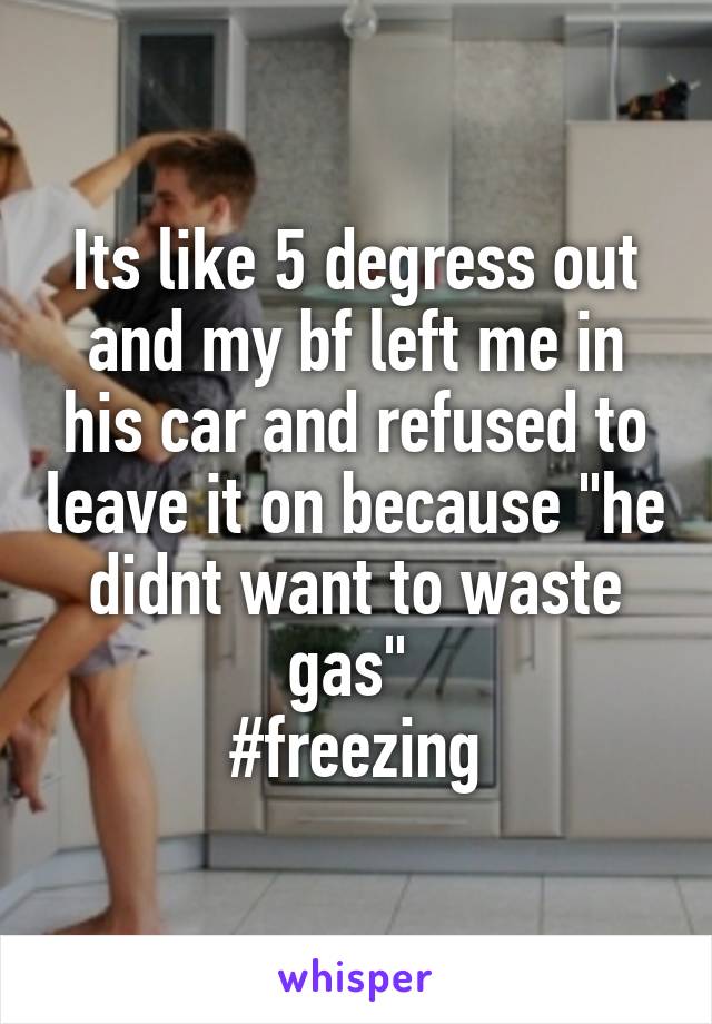 Its like 5 degress out and my bf left me in his car and refused to leave it on because "he didnt want to waste gas" 
#freezing