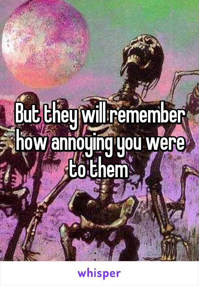 But they will remember how annoying you were to them 