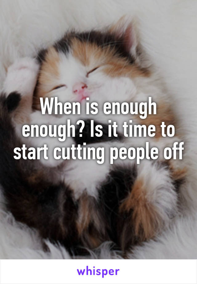 When is enough enough? Is it time to start cutting people off 