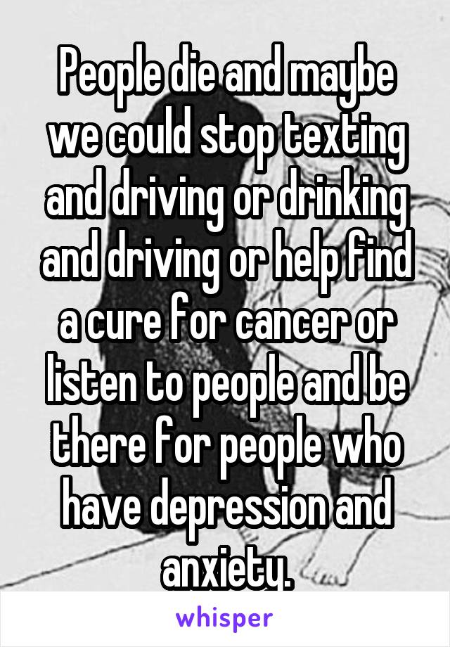 People die and maybe we could stop texting and driving or drinking and driving or help find a cure for cancer or listen to people and be there for people who have depression and anxiety.