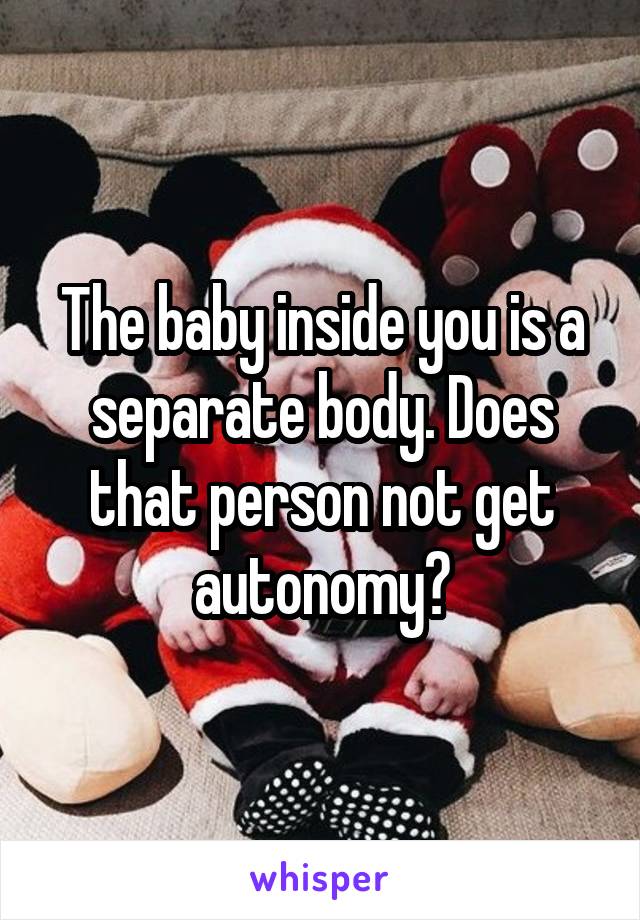 The baby inside you is a separate body. Does that person not get autonomy?