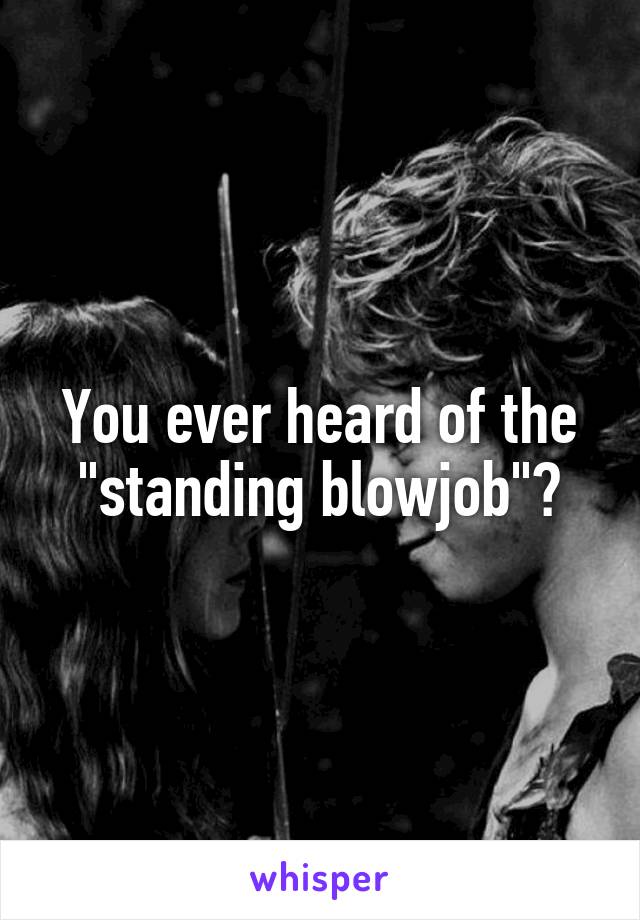 You ever heard of the "standing blowjob"?