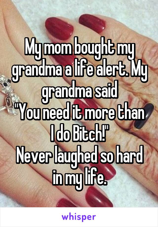 My mom bought my grandma a life alert. My grandma said
"You need it more than I do Bitch!"
Never laughed so hard in my life.