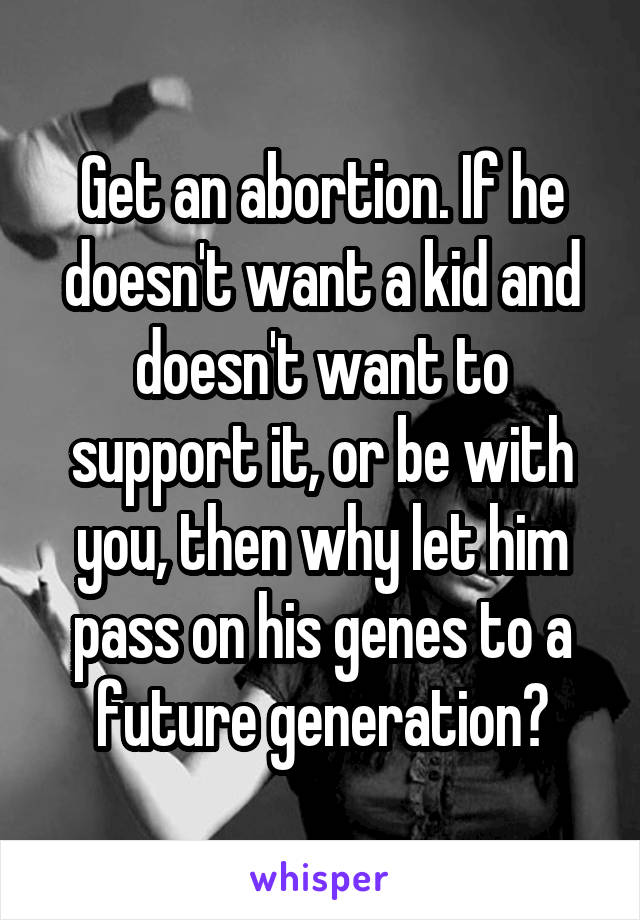 Get an abortion. If he doesn't want a kid and doesn't want to support it, or be with you, then why let him pass on his genes to a future generation?